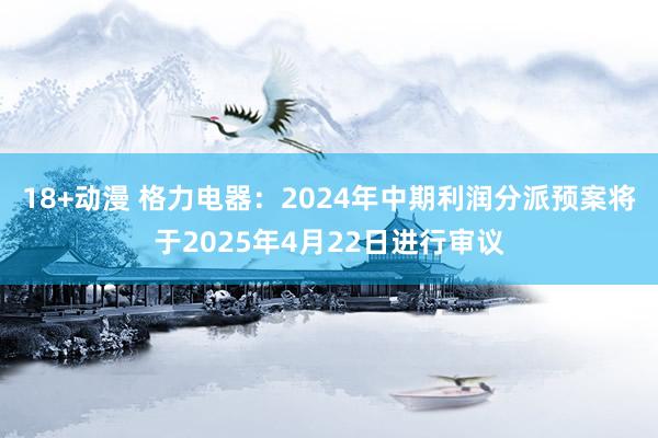 18+动漫 格力电器：2024年中期利润分派预案将于2025年4月22日进行审议