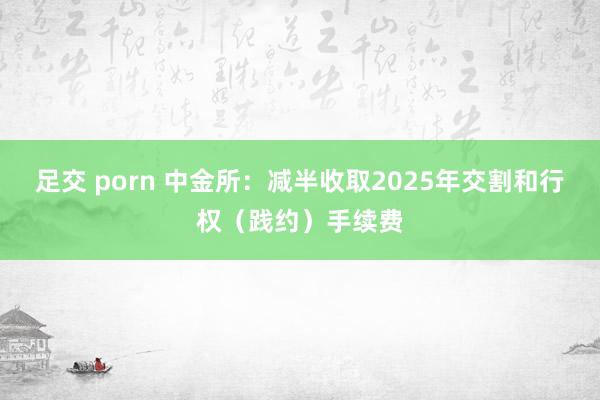 足交 porn 中金所：减半收取2025年交割和行权（践约）手续费