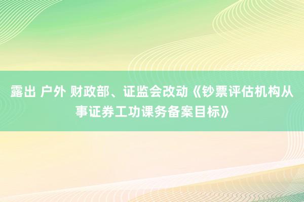 露出 户外 财政部、证监会改动《钞票评估机构从事证券工功课务备案目标》