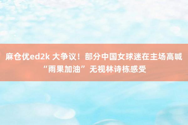 麻仓优ed2k 大争议！部分中国女球迷在主场高喊“雨果加油” 无视林诗栋感受