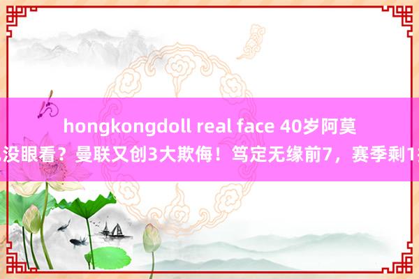 hongkongdoll real face 40岁阿莫林已没眼看？曼联又创3大欺侮！笃定无缘前7，赛季剩1指标