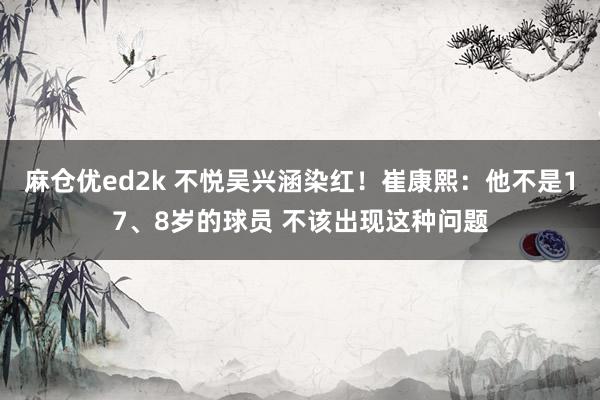 麻仓优ed2k 不悦吴兴涵染红！崔康熙：他不是17、8岁的球员 不该出现这种问题