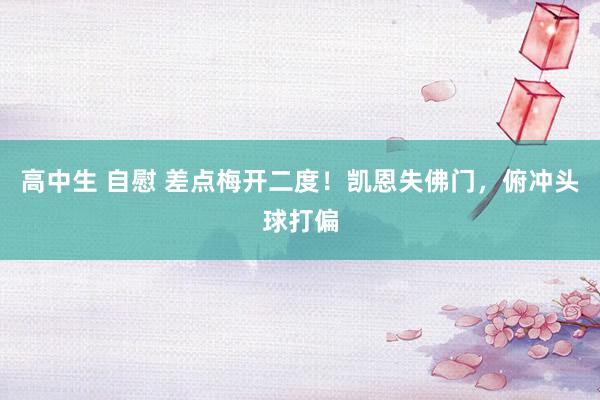 高中生 自慰 差点梅开二度！凯恩失佛门，俯冲头球打偏