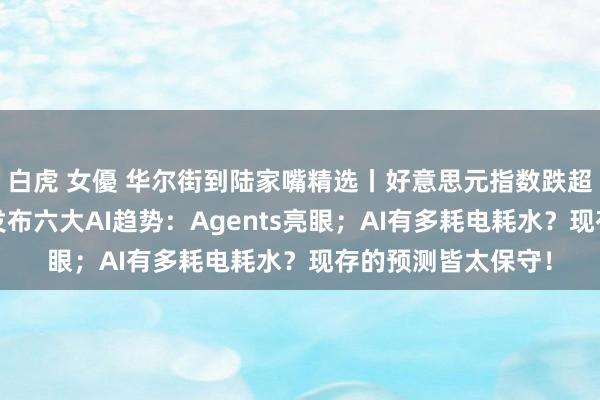白虎 女優 华尔街到陆家嘴精选丨好意思元指数跌超1%后反弹；微软发布六大AI趋势：Agents亮眼；AI有多耗电耗水？现存的预测皆太保守！