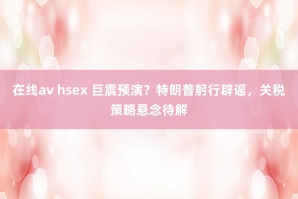 在线av hsex 巨震预演？特朗普躬行辟谣，关税策略悬念待解