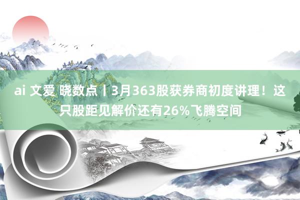 ai 文爱 晓数点丨3月363股获券商初度讲理！这只股距见解价还有26%飞腾空间