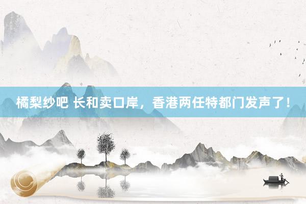 橘梨纱吧 长和卖口岸，香港两任特都门发声了！
