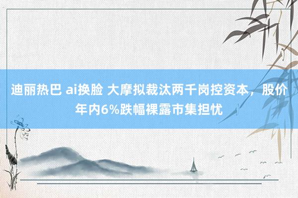 迪丽热巴 ai换脸 大摩拟裁汰两千岗控资本，股价年内6%跌幅裸露市集担忧