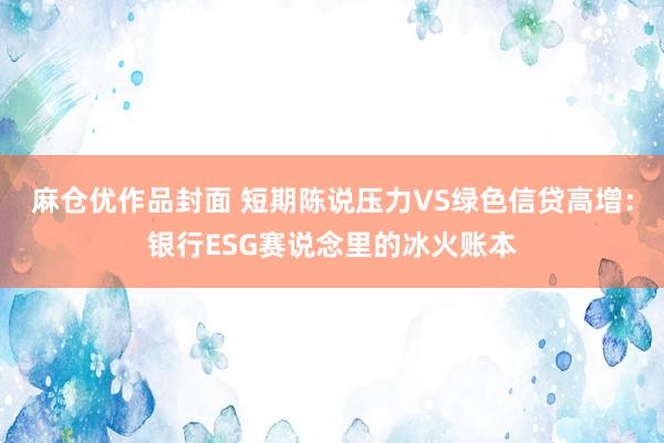 麻仓优作品封面 短期陈说压力VS绿色信贷高增：银行ESG赛说念里的冰火账本