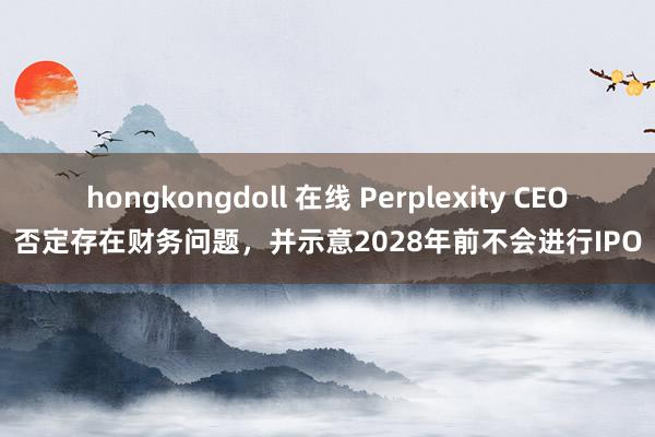 hongkongdoll 在线 Perplexity CEO否定存在财务问题，并示意2028年前不会进行IPO