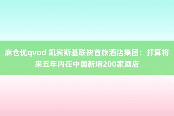 麻仓优qvod 凯宾斯基联袂首旅酒店集团：打算将来五年内在中国新增200家酒店