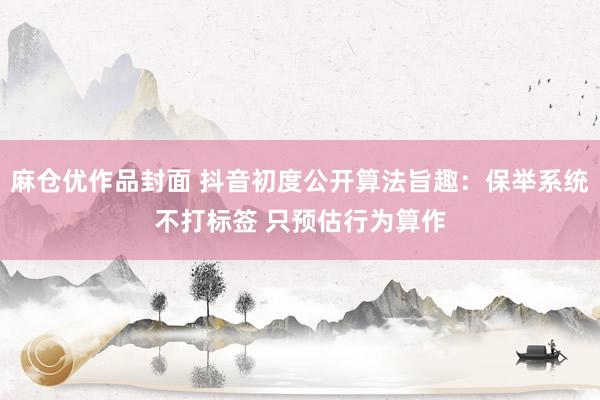 麻仓优作品封面 抖音初度公开算法旨趣：保举系统不打标签 只预估行为算作