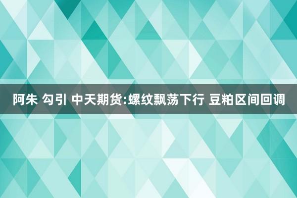 阿朱 勾引 中天期货:螺纹飘荡下行 豆粕区间回调