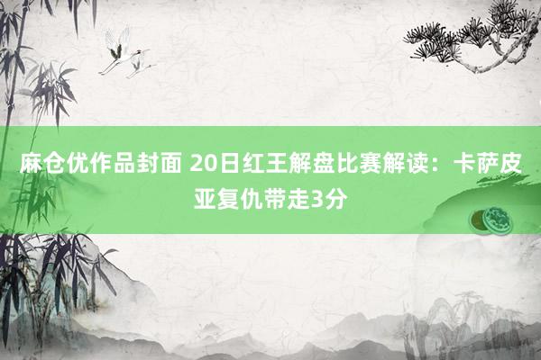麻仓优作品封面 20日红王解盘比赛解读：卡萨皮亚复仇带走3分