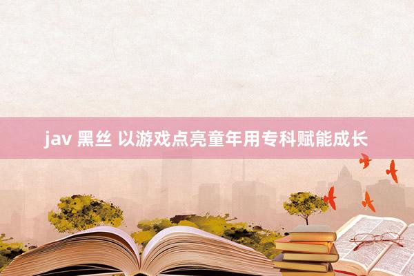 jav 黑丝 以游戏点亮童年用专科赋能成长