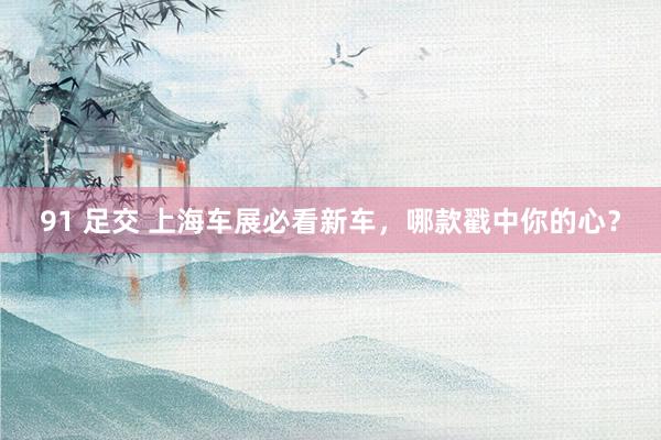 91 足交 上海车展必看新车，哪款戳中你的心？