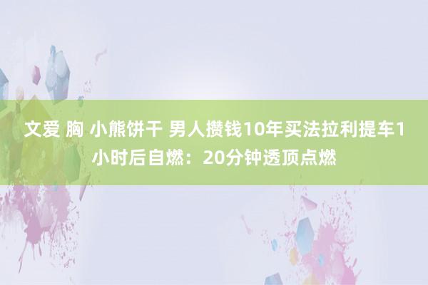 文爱 胸 小熊饼干 男人攒钱10年买法拉利提车1小时后自燃：20分钟透顶点燃