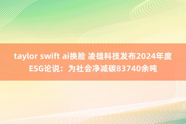 taylor swift ai换脸 凌雄科技发布2024年度ESG论说：为社会净减碳83740余吨