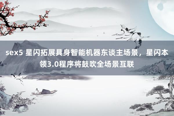 sex5 星闪拓展具身智能机器东谈主场景，星闪本领3.0程序将鼓吹全场景互联