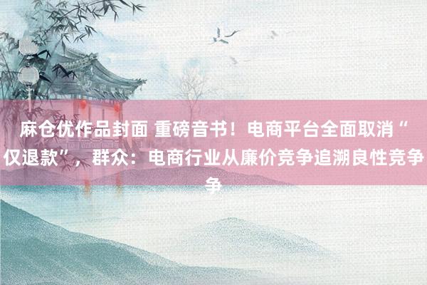 麻仓优作品封面 重磅音书！电商平台全面取消“仅退款”，群众：电商行业从廉价竞争追溯良性竞争