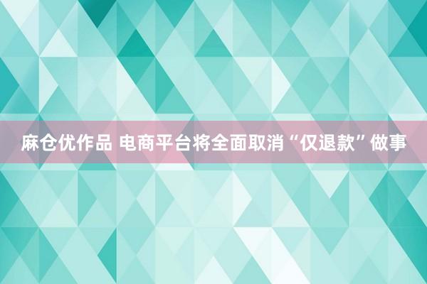 麻仓优作品 电商平台将全面取消“仅退款”做事