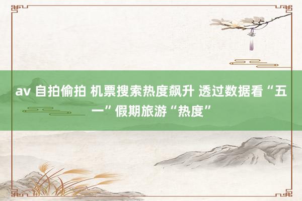 av 自拍偷拍 机票搜索热度飙升 透过数据看“五一”假期旅游“热度”