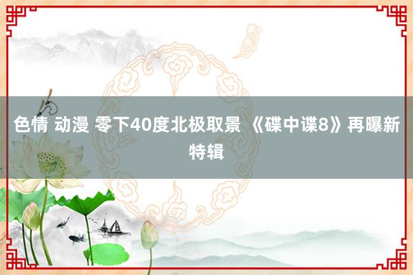 色情 动漫 零下40度北极取景 《碟中谍8》再曝新特辑
