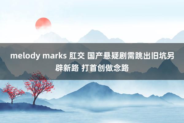 melody marks 肛交 国产悬疑剧需跳出旧坑另辟新路 打首创做念路