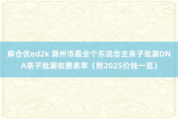 麻仓优ed2k 滁州市最全个东说念主亲子纰漏DNA亲子纰漏收费表率（附2025价钱一览）