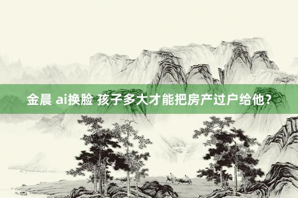 金晨 ai换脸 孩子多大才能把房产过户给他？