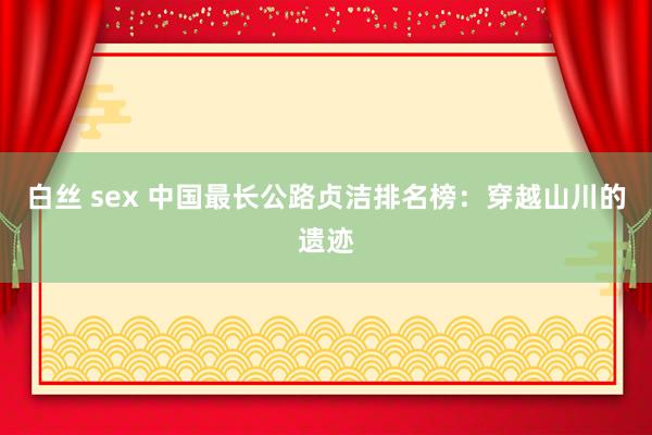白丝 sex 中国最长公路贞洁排名榜：穿越山川的遗迹