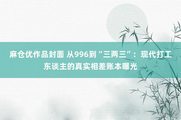 麻仓优作品封面 从996到“三两三”：现代打工东谈主的真实相差账本曝光
