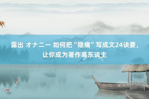 露出 オナニー 如何把“隐痛”写成文24诀要，让你成为著作高东谈主