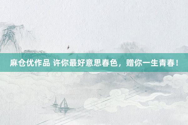 麻仓优作品 许你最好意思春色，赠你一生青春！