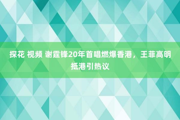 探花 视频 谢霆锋20年首唱燃爆香港，王菲高明抵港引热议
