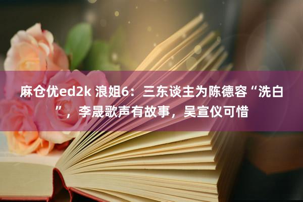 麻仓优ed2k 浪姐6：三东谈主为陈德容“洗白”，李晟歌声有故事，吴宣仪可惜