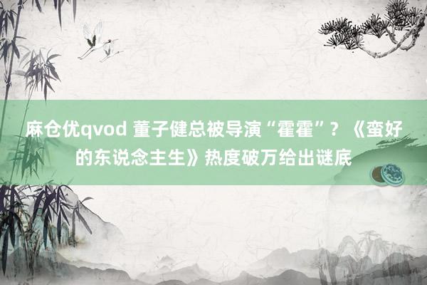 麻仓优qvod 董子健总被导演“霍霍”？《蛮好的东说念主生》热度破万给出谜底