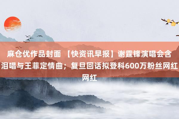 麻仓优作品封面 【快资讯早报】谢霆锋演唱会含泪唱与王菲定情曲；复旦回话拟登科600万粉丝网红