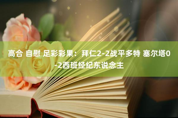 高合 自慰 足彩彩果：拜仁2-2战平多特 塞尔塔0-2西班经纪东说念主