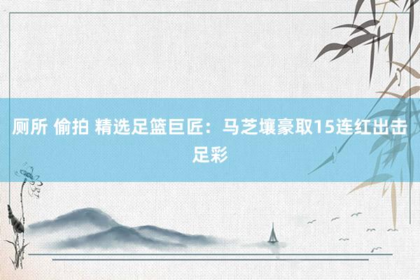 厕所 偷拍 精选足篮巨匠：马芝壤豪取15连红出击足彩